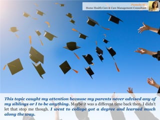 This topic caught my attention because my parents never advised any of my siblings or I to be anything. Maybe it was a different time back then. I didn't let that stop me though. I went to college got a degree and learned much along the way. 
Pamela W. 
Home Health Care & Care Management Consultant  