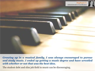 Growing up in a musical family, I was always encouraged to pursue and study music. I ended up getting a music degree and have wrestled with whether or not that was the best idea. 
The student debt and slim job field in music can be discouraging. 
Stephanie T. 
Administrative Coordinator  