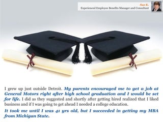 I grew up just outside Detroit. My parents encouraged me to get a job at General Motors right after high school graduation and I would be set for life. I did as they suggested and shortly after getting hired realized that I liked business and if I was going to get ahead I needed a college education. 
It took me until I was 41 yrs old, but I succeeded in getting my MBA from Michigan State. 
Sue K. 
Experienced Employee Benefits Manager and Consultant  