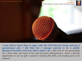 I was told to learn how to type, take the Civil Service Exam and get a government job. I did that but I always wanted to be a public Speaker/Preacher and now that's what I do. I did work for the government for a short time, and most of my work has been Administrative, where I had the opportunity to use my gift to speak by teaching life skills, and training men to be mentors. 
W. Nikki P. 
Public Speaker, Preacher, Mentor Recruiter/Trainer 
Photo by sparetomato, flickr.  