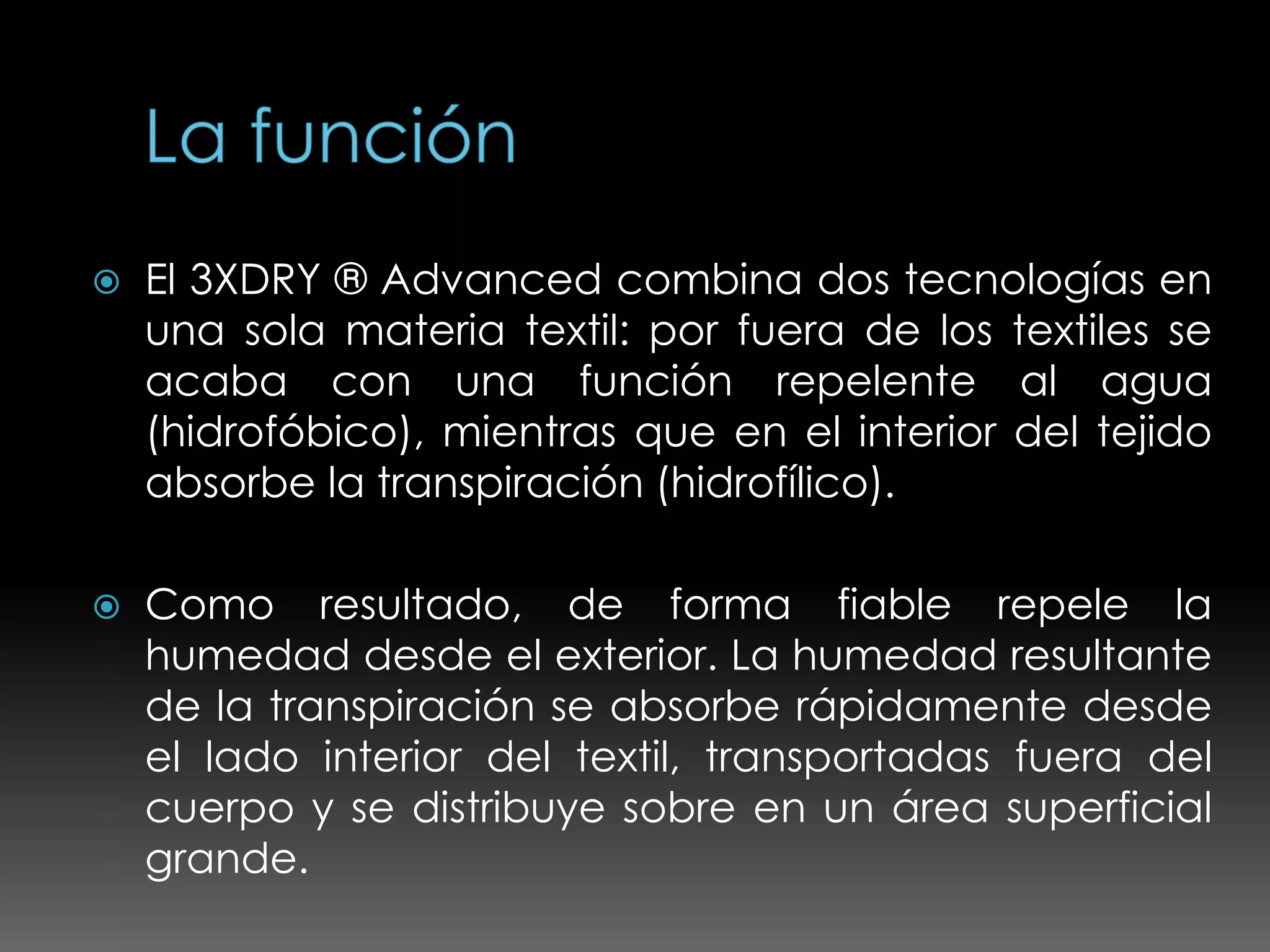    El 3XDRY ® Advanced combina dos tecnologías en
    una sola materia textil: por fuera de los textiles se
    acaba con una función repelente al agua
    (hidrofóbico), mientras que en el interior del tejido
    absorbe la transpiración (hidrofílico).

   Como resultado, de forma fiable repele la
    humedad desde el exterior. La humedad resultante
    de la transpiración se absorbe rápidamente desde
    el lado interior del textil, transportadas fuera del
    cuerpo y se distribuye sobre en un área superficial
    grande.
 