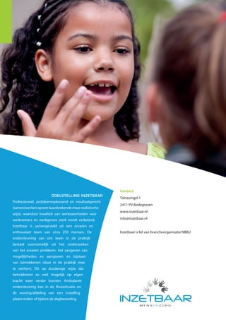 Case Study | Kentalis




                                                                                                      Pionieren in zorg                 GEDRAGSPROBLEMATIEK VAN
                                                                                                                                        KINDEREN MET EEN AUDITIEVE EN

                                                                                                          voor Kentalis                 OF COMMUNICATIEVE BEPERKING
                                                                                                                                        IS WERKELIJK EEN SPECIALISME.
                                                                                                                                        OP DE LOCATIE DE ELEMENTEN VAN
                                                                                                                                        KENTALIS IN ALPHEN AAN DEN
                                                                                                                                        RIJN BIEDT DEZE ORGANISATIE,
                                                                                                                                        SAMEN MET INZETBAAR, DE BEST
                                                                                                                                        PASSENDE TOEGANG TOT ACTUELE
                                                                                                                                        MOGELIJKHEDEN VAN TAAL EN
                                                                                                                                        COMMUNICATIE AAN MENSEN VOOR
                                                                                                                                        WIE HOREN OF COMMUNICEREN NIET
                                                                                                                                        VANZELFSPREKEND IS.


                                                                                                                                        Kentalis is er voor kinderen, jongeren en
                                                                                                                                        volwassenen die doof, ernstig slechthorend
                                                                                                                                        of doofblind zijn. Maar ook voor mensen met
                                                                                                                                        ernstige spraaktaalproblemen of autisme
                                                                                                                                        met stoornissen in spraak en taal. Sommige
                                                                                                                                        mensen hebben een bijkomende beperking
                                                                                                                                        of een andere moedertaal. Kentalis biedt in al
                                                                                                                                        die gevallen diagnostiek, zorg en onderwijs.
                                                       Contact:                                                                         Unitmanager Anne-Marie Wattimena en
                        DOELSTELLING INZETBAAR                                                                                          gedragsdeskundige Christine van Hal zetten
                                                       Tolnasingel 1
Professioneel, probleemoplossend en resultaatgericht                                                                                    zich met hart en ziel in voor De Elementen.
                                                       2411 PV Bodegraven                                                               ‘Binnen deze unit behandelen we kinderen
(samen)werken op een baanbrekende maar realistische
                                                       www.inzetbaar.nl                                                                 van zes tot zestien jaar oud’, vertelt Anne-
wijze, waardoor kwaliteit van werkzaamheden voor
                                                       info@inzetbaar.nl                                                                Marie. ‘Het gaat hierbij om kinderen met een
werknemers en werkgevers sterk wordt verbeterd.
                                                                                                                                        auditieve of communicatieve beperking en
Inzetbaar is samengesteld uit een ervaren en                                                                                            ernstig probleemgedrag. Daarnaast hebben
enthousiast team van circa 250 mensen. De              Inzetbaar is lid van brancheorganisatie NBBU                                     we een eigen crisisteam dat in een straal
ondersteuning van ons team in de praktijk                                                                                               van honderd kilometer rond onze locatie uit
bestaat voornamelijk uit het onderzoeken                                                                                                kan rukken in een crisissituatie. In zo’n geval
van het ervaren probleem, het aangeven van                                                                                              houden we binnen het gezin vinger aan de
                                                                                                                                        pols, stabiliseren de crisis en dragen de situatie
mogelijkheden en aansporen en bijstaan
                                                                                                                                        over aan een ander team binnen Kentalis,
van betrokkenen (door in de praktijk mee
                                                                                                                                        bijvoorbeeld het Ambulant behandel team.’
te werken). Dit op dusdanige wijze dat
betrokkenen zo veel mogelijk op eigen
kracht weer verder kunnen. Ambulante
ondersteuning kan in de thuissituatie en
de woning/afdeling van een instelling
plaatsvinden of tijdens de dagbesteding.
 