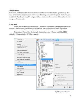 8
Simulation
Simulation can be defined to show the eventual real behavior of the selected system model .It is
used for performance optimization on the basis of creating a model of the system in order to gain
insight into their functioning. We can predict the estimation and assumption of the real system by
using simulation results.
Ping test
To test the reachability of the network I used the Router Pike to send ping throughout the
networks and check the performance of the network, here is some results of this experiment.
To configure Ping in Pike Router right click on the router >Choose Individual DES
statistics >Node statistics>IP>Ping requests
Fig.4-Ping test configuration
 