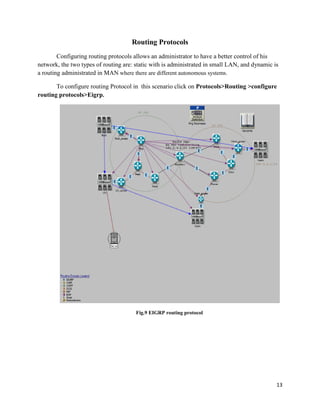 13
Routing Protocols
Configuring routing protocols allows an administrator to have a better control of his
network, the two types of routing are: static with is administrated in small LAN, and dynamic is
a routing administrated in MAN where there are different autonomous systems.
To configure routing Protocol in this scenario click on Protocols>Routing >configure
routing protocols>Eigrp.
Fig.9 EIGRP routing protocol
 
