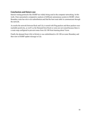 16
Conclusion and future use
Interior routing protocols like EIGRP are widely being used in the computer networking. In this
work, I have presented a comparative analysis of different autonomous system in EIGRP, where
Boundary route has role to do redistribution and find the best route table to communicate through
the network.
As results the network between Rock and Lily is tested with Ping packets and these packets were
reachable positively, as well I as the Demand from Rock to veron are not routed because there is
a route map configured to prevent routes from AS 100 from learning about Veron.
Finally the demand from Lilly to Kristin is was redistributed to AS 100 on router Boundary and
then sent in EIGRP update message to Lily
 