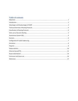 Table of contents
Objectives .....................................................................................................................................................1
Introduction ..................................................................................................................................................2
Advantages and Disadvantages of EIGRP .....................................................................................................3
Technical Overview of Routing Protocols.....................................................................................................4
Classification of Routing Protocols ...............................................................................................................4
Static versus Dynamic Routing......................................................................................................................5
Autonomous System (AS) .............................................................................................................................6
Scenario.........................................................................................................................................................6
Configuration IP subnet addressing..............................................................................................................7
Simulation.....................................................................................................................................................8
Ping test ........................................................................................................................................................8
Global statistics...........................................................................................................................................10
Ethernet Server(FTP)...................................................................................................................................11
Route redistribution....................................................................................................................................14
Conclusion and future use ..........................................................................................................................16
References ..................................................................................................................................................17
 