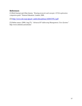 17
References
[1] Rick Graziani and Allan Jonson, “Routing protocols and concepts: CCNA exploration
companion guide” Pearson Education. London, 2008.
[2] http://www.dei.isep.ipp.pt/~andre/disciplinas/ASIST/PL2.pdf
[3] Online source. (2004, Aug 27), “Advanced IP Addressing Management, Cisco Systems”
http://www.informit.com/articles/
 
