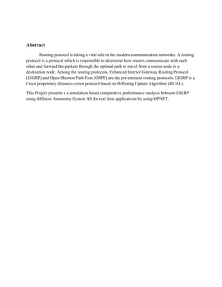 Abstract
Routing protocol is taking a vital role in the modern communication networks. A routing
protocol is a protocol which is responsible to determine how routers communicate with each
other and forward the packets through the optimal path to travel from a source node to a
destination node. Among the routing protocols, Enhanced Interior Gateway Routing Protocol
(EIGRP) and Open Shortest Path First (OSPF) are the pre-eminent routing protocols. EIGRP is a
Cisco proprietary distance-vector protocol based on Diffusing Update Algorithm (DUAL).
This Project presents s a simulation based comparative performance analysis between EIGRP
using different Autonomy System AS for real time applications by using OPNET.
 
