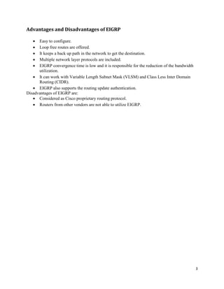 3
Advantages and Disadvantages of EIGRP
 Easy to configure.
 Loop free routes are offered.
 It keeps a back up path in the network to get the destination.
 Multiple network layer protocols are included.
 EIGRP convergence time is low and it is responsible for the reduction of the bandwidth
utilization.
 It can work with Variable Length Subnet Mask (VLSM) and Class Less Inter Domain
Routing (CIDR).
 EIGRP also supports the routing update authentication.
Disadvantages of EIGRP are:
 Considered as Cisco proprietary routing protocol.
 Routers from other vendors are not able to utilize EIGRP.
 