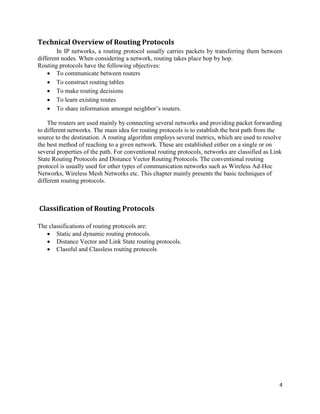 4
Technical Overview of Routing Protocols
In IP networks, a routing protocol usually carries packets by transferring them between
different nodes. When considering a network, routing takes place hop by hop.
Routing protocols have the following objectives:
 To communicate between routers
 To construct routing tables
 To make routing decisions
 To learn existing routes
 To share information amongst neighbor’s routers.
The routers are used mainly by connecting several networks and providing packet forwarding
to different networks. The main idea for routing protocols is to establish the best path from the
source to the destination. A routing algorithm employs several metrics, which are used to resolve
the best method of reaching to a given network. These are established either on a single or on
several properties of the path. For conventional routing protocols, networks are classified as Link
State Routing Protocols and Distance Vector Routing Protocols. The conventional routing
protocol is usually used for other types of communication networks such as Wireless Ad-Hoc
Networks, Wireless Mesh Networks etc. This chapter mainly presents the basic techniques of
different routing protocols.
Classification of Routing Protocols
The classifications of routing protocols are:
 Static and dynamic routing protocols.
 Distance Vector and Link State routing protocols.
 Classful and Classless routing protocols
 