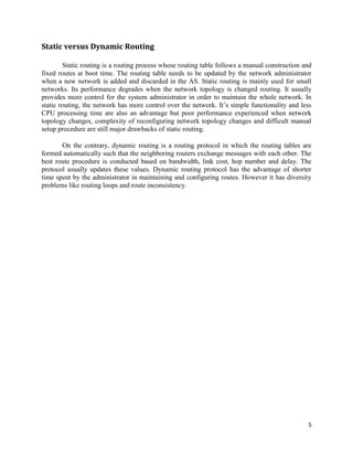 5
Static versus Dynamic Routing
Static routing is a routing process whose routing table follows a manual construction and
fixed routes at boot time. The routing table needs to be updated by the network administrator
when a new network is added and discarded in the AS. Static routing is mainly used for small
networks. Its performance degrades when the network topology is changed routing. It usually
provides more control for the system administrator in order to maintain the whole network. In
static routing, the network has more control over the network. It’s simple functionality and less
CPU processing time are also an advantage but poor performance experienced when network
topology changes, complexity of reconfiguring network topology changes and difficult manual
setup procedure are still major drawbacks of static routing.
On the contrary, dynamic routing is a routing protocol in which the routing tables are
formed automatically such that the neighboring routers exchange messages with each other. The
best route procedure is conducted based on bandwidth, link cost, hop number and delay. The
protocol usually updates these values. Dynamic routing protocol has the advantage of shorter
time spent by the administrator in maintaining and configuring routes. However it has diversity
problems like routing loops and route inconsistency.
 