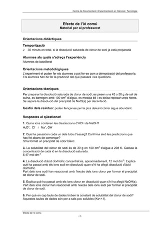 Centre de Documentació i Experimentació en Ciències i Tecnologia




                               Efecte de l’ió comú
                            Material per al professorat


Orientacions didàctiques

Temporització
! 30 minuts en total, si la dissolució saturada de clorur de sodi ja està preparada

Alumnes als quals s'adreça l’experiència
Alumnes de batxillerat

Orientacions metodològiques
L’experiment el poden fer els alumnes o pot fer-se com a demostració del professor/a.
Els alumnes han de fer la predicció del que passarà i les qüestions.



Orientacions tècniques
Per preparar la dissolució saturada de clorur de sodi, es pesen uns 45 o 50 g de sal de
cuina, es barregen amb 100 cm3 d’aigua, es mescla bé i es deixa reposar unes hores.
Se separa la dissolució del precipitat de NaCl(s) per decantació.

Gestió dels residus: poden llençar-se per la pica deixant córrer aigua abundant.

Respostes al qüestionari
1. Quins ions contenen les dissolucions d’HCl i de NaOH?
H3O+, Cl- i Na+, OH-

2. Què ha passat en cada un dels tubs d’assaig? Confirma això les prediccions que
has fet abans de començar?
S’ha format un precipitat de color blanc.

3. La solubilitat del clorur de sodi és de 39 g en 100 cm3 d’aigua a 298 K. Calcula la
concentració de cada ió en la dissolució saturada.
5,47 mol dm-3

4. La dissolució d’àcid clorhídric concentrat és, aproximadament, 12 mol dm-3. Explica
què ha passat amb els ions sodi en dissolució quan s’hi ha afegit dissolució d’àcid
clorhídric.
Part dels ions sodi han reaccionat amb l’excés dels ions clorur per formar el precipitat
de clorur de sodi.

5. Explica què ha passat amb els ions clorur en dissolució quan s’hi ha afegit NaOH(s).
Part dels ions clorur han reaccionat amb l’excés dels ions sodi per formar el precipitat
de clorur de sodi.

6. Per què en cap taula de dades troben la constant de solubilitat del clorur de sodi?
Aquestes taules de dades són per a sals poc solubles (Ks<<1).



Efecte de l’ió comú
                                           -3-
 