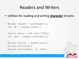Readers and Writers
• Utilities for reading and writing character streams

  Reader reader = getReader();
  int ch = reader.read();

  char[] data = new char[1024];
  int len = reader.read(data);

  Writer writer = getWriter();
  writer.write(ch);
  writer.write(data, 0, len);
 