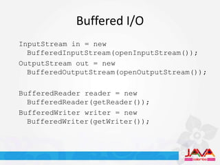 Buffered I/O
InputStream in = new
  BufferedInputStream(openInputStream());
OutputStream out = new
  BufferedOutputStream(openOutputStream());

BufferedReader reader = new
  BufferedReader(getReader());
BufferedWriter writer = new
  BufferedWriter(getWriter());
 