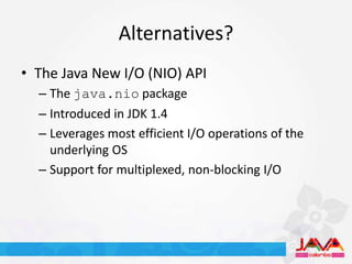 Alternatives?
• The Java New I/O (NIO) API
  – The java.nio package
  – Introduced in JDK 1.4
  – Leverages most efficient I/O operations of the
    underlying OS
  – Support for multiplexed, non-blocking I/O
 