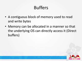 Buffers
• A contiguous block of memory used to read
  and write bytes
• Memory can be allocated in a manner so that
  the underlying OS can directly access it (Direct
  buffers)
 