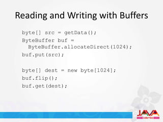Reading and Writing with Buffers
 byte[] src = getData();
 ByteBuffer buf =
   ByteBuffer.allocateDirect(1024);
 buf.put(src);

 byte[] dest = new byte[1024];
 buf.flip();
 buf.get(dest);
 