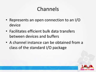 Channels
• Represents an open connection to an I/O
  device
• Facilitates efficient bulk data transfers
  between devices and buffers
• A channel instance can be obtained from a
  class of the standard I/O package
 
