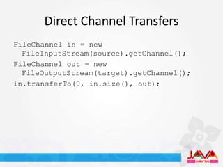 Direct Channel Transfers
FileChannel in = new
  FileInputStream(source).getChannel();
FileChannel out = new
  FileOutputStream(target).getChannel();
in.transferTo(0, in.size(), out);
 