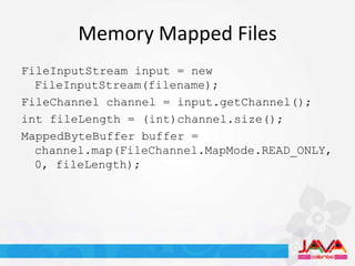 Memory Mapped Files
FileInputStream input = new
  FileInputStream(filename);
FileChannel channel = input.getChannel();
int fileLength = (int)channel.size();
MappedByteBuffer buffer =
  channel.map(FileChannel.MapMode.READ_ONLY,
  0, fileLength);
 