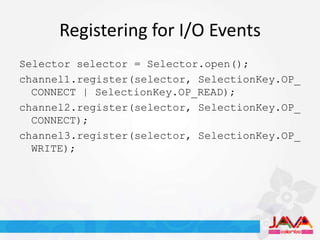 Registering for I/O Events
Selector selector = Selector.open();
channel1.register(selector, SelectionKey.OP_
  CONNECT | SelectionKey.OP_READ);
channel2.register(selector, SelectionKey.OP_
  CONNECT);
channel3.register(selector, SelectionKey.OP_
  WRITE);
 