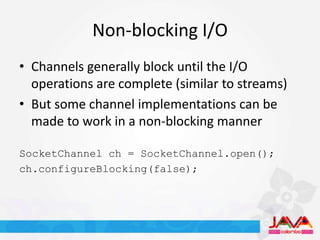 Non-blocking I/O
• Channels generally block until the I/O
  operations are complete (similar to streams)
• But some channel implementations can be
  made to work in a non-blocking manner

SocketChannel ch = SocketChannel.open();
ch.configureBlocking(false);
 