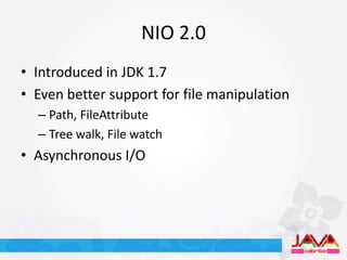 NIO 2.0
• Introduced in JDK 1.7
• Even better support for file manipulation
  – Path, FileAttribute
  – Tree walk, File watch
• Asynchronous I/O
 
