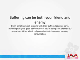 Buffering can be both your friend and
                enemy
  Don’t blindly wrap all streams with their buffered counter parts.
Buffering can yield good performance if you’re doing a lot of small I/O
   operations. Otherwise it only contributes to increased memory
                             consumption.
 