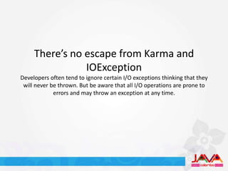 There’s no escape from Karma and
                IOException
Developers often tend to ignore certain I/O exceptions thinking that they
 will never be thrown. But be aware that all I/O operations are prone to
             errors and may throw an exception at any time.
 