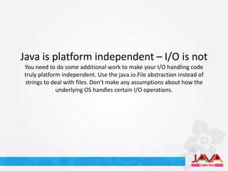 Java is platform independent – I/O is not
You need to do some additional work to make your I/O handling code
truly platform independent. Use the java.io.File abstraction instead of
strings to deal with files. Don’t make any assumptions about how the
             underlying OS handles certain I/O operations.
 