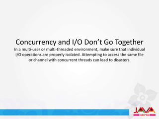 Concurrency and I/O Don’t Go Together
In a multi-user or multi-threaded environment, make sure that individual
 I/O operations are properly isolated. Attempting to access the same file
        or channel with concurrent threads can lead to disasters.
 