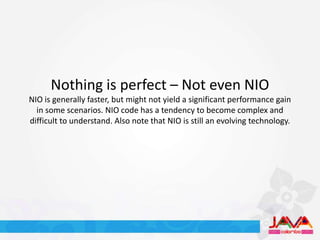 Nothing is perfect – Not even NIO
NIO is generally faster, but might not yield a significant performance gain
  in some scenarios. NIO code has a tendency to become complex and
difficult to understand. Also note that NIO is still an evolving technology.
 