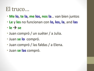El truco…
• Me lo, te la, me los, nos la… van bien juntos
• Le y les no funcionan con lo, los, la, and las
• le  se
• Juan compró / un suéter / a Julia.
• Juan se lo compró.
• Juan compró / las faldas / a Elena.
• Juan se las compró.
 
