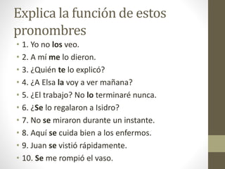 Explica la función de estos
pronombres
• 1. Yo no los veo.
• 2. A mí me lo dieron.
• 3. ¿Quién te lo explicó?
• 4. ¿A Elsa la voy a ver mañana?
• 5. ¿El trabajo? No lo terminaré nunca.
• 6. ¿Se lo regalaron a Isidro?
• 7. No se miraron durante un instante.
• 8. Aquí se cuida bien a los enfermos.
• 9. Juan se vistió rápidamente.
• 10. Se me rompió el vaso.
 