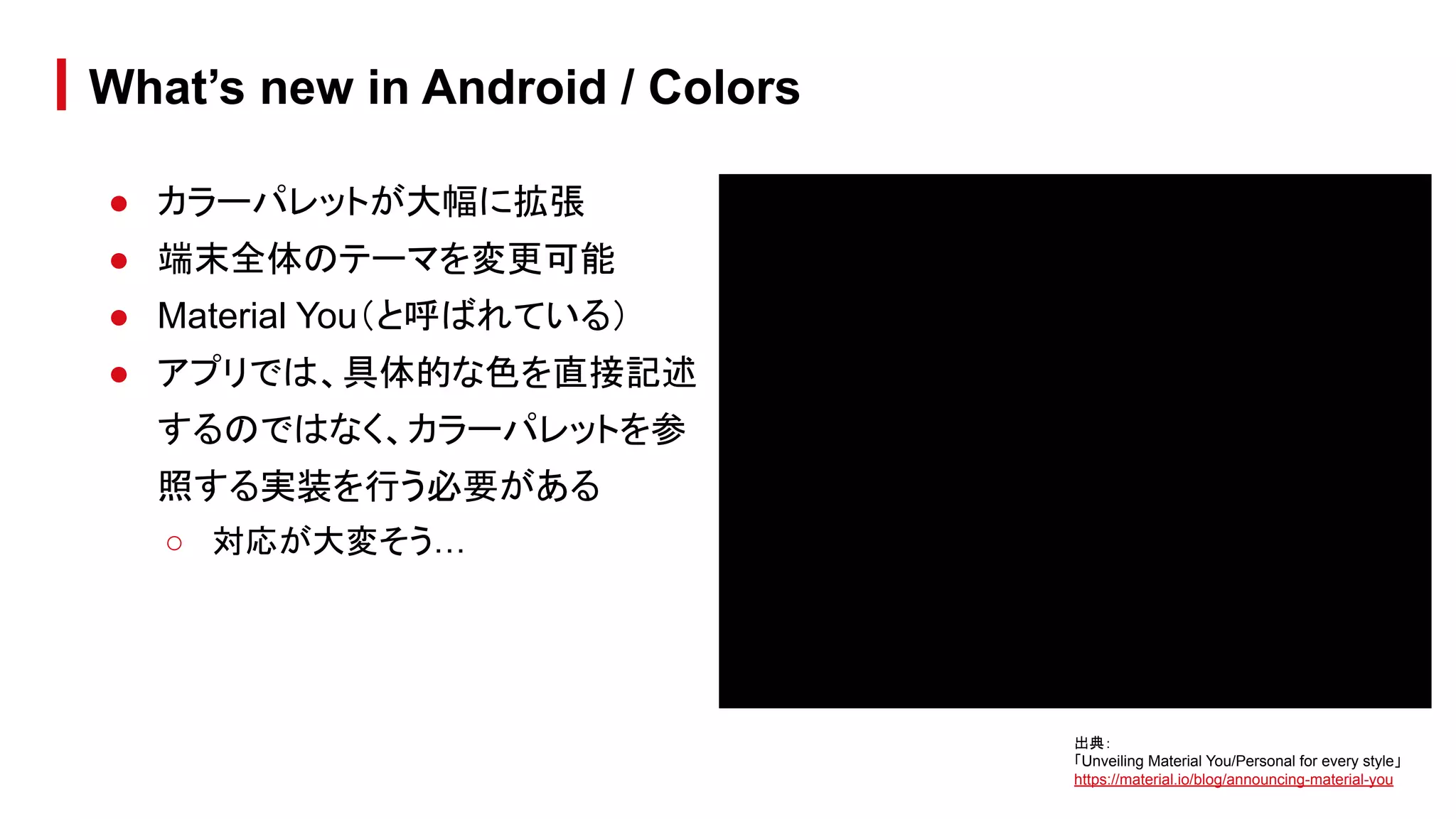 ● カラーパレットが大幅に拡張
● 端末全体のテーマを変更可能
● Material You（と呼ばれている）
● アプリでは、具体的な色を直接記述
するのではなく、カラーパレットを参
照する実装を行う必要がある
○ 対応が大変そう…
What’s new in Android / Colors
出典：
「Unveiling Material You/Personal for every style」
https://material.io/blog/announcing-material-you
 