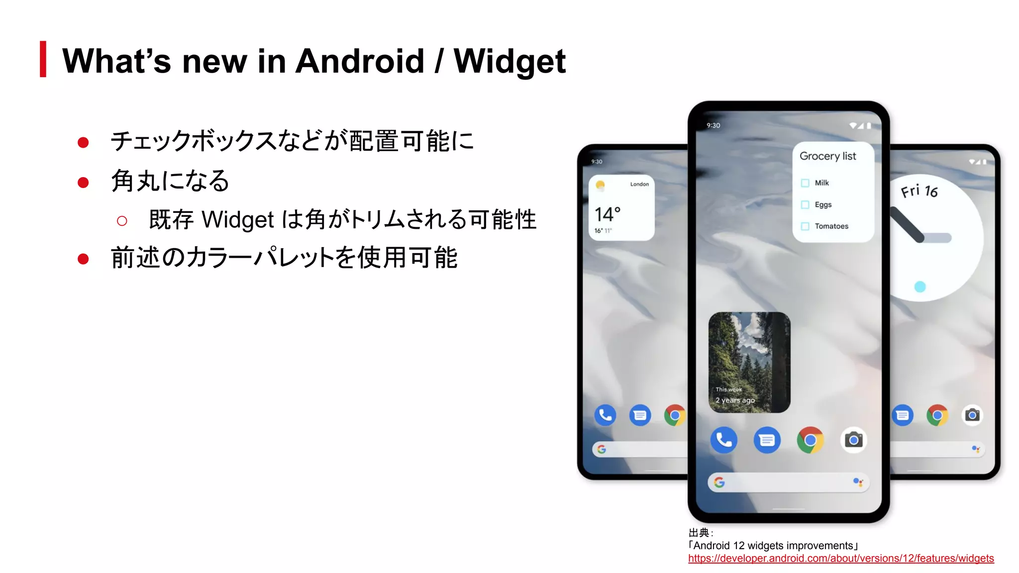 ● チェックボックスなどが配置可能に
● 角丸になる
○ 既存 Widget は角がトリムされる可能性
● 前述のカラーパレットを使用可能
What’s new in Android / Widget
出典：
「Android 12 widgets improvements」
https://developer.android.com/about/versions/12/features/widgets
 