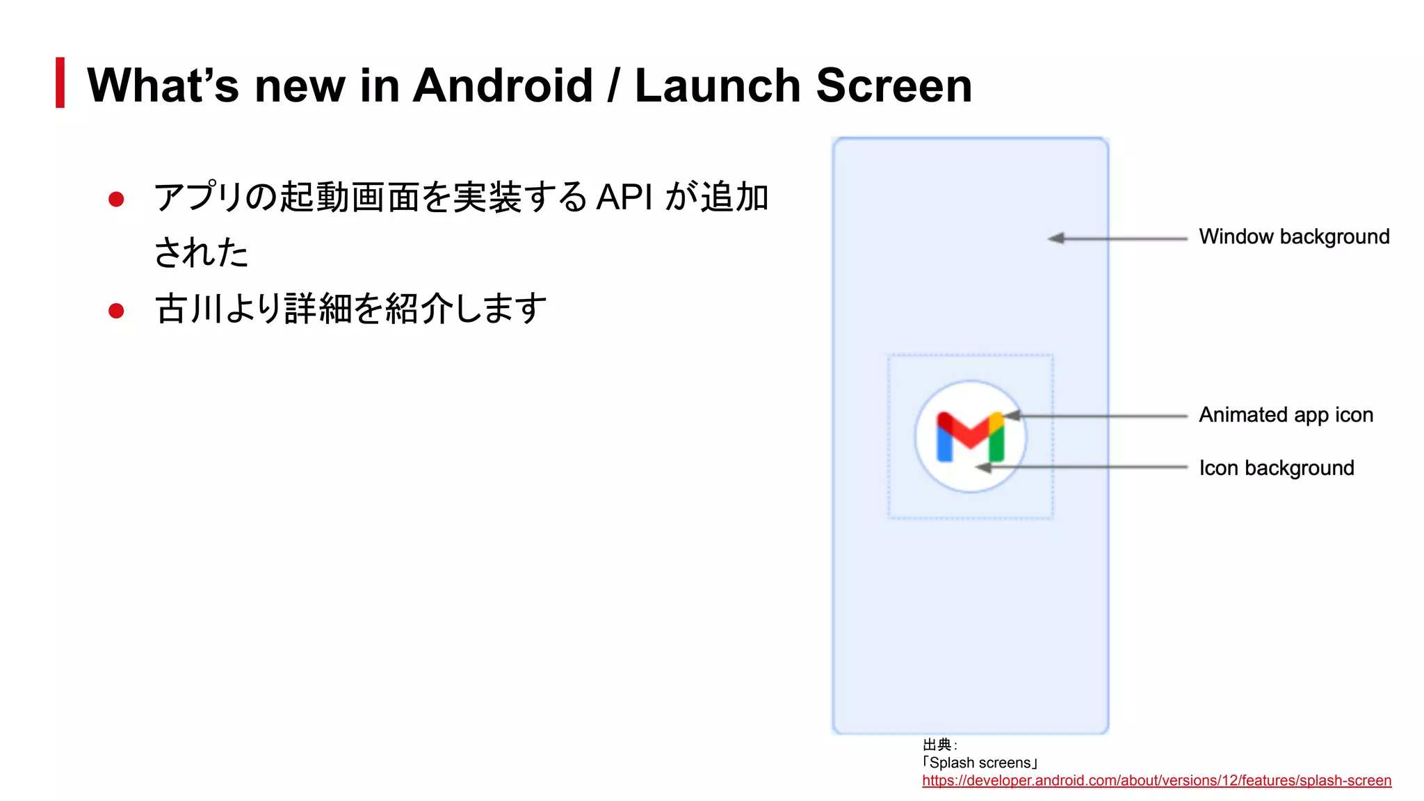 ● アプリの起動画面を実装する API が追加
された
● 古川より詳細を紹介します
What’s new in Android / Launch Screen
出典：
「Splash screens」
https://developer.android.com/about/versions/12/features/splash-screen
 