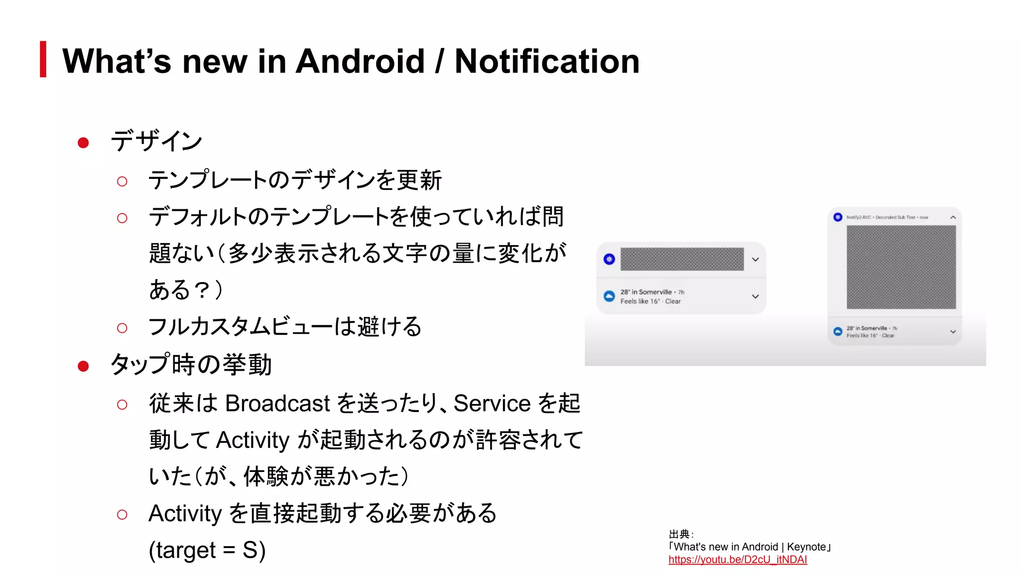 ● デザイン
○ テンプレートのデザインを更新
○ デフォルトのテンプレートを使っていれば問
題ない（多少表示される文字の量に変化が
ある？）
○ フルカスタムビューは避ける
● タップ時の挙動
○ 従来は Broadcast を送ったり、Service を起
動して Activity が起動されるのが許容されて
いた（が、体験が悪かった）
○ Activity を直接起動する必要がある
(target = S)
What’s new in Android / Notification
出典：
「What's new in Android | Keynote」
https://youtu.be/D2cU_itNDAI
 