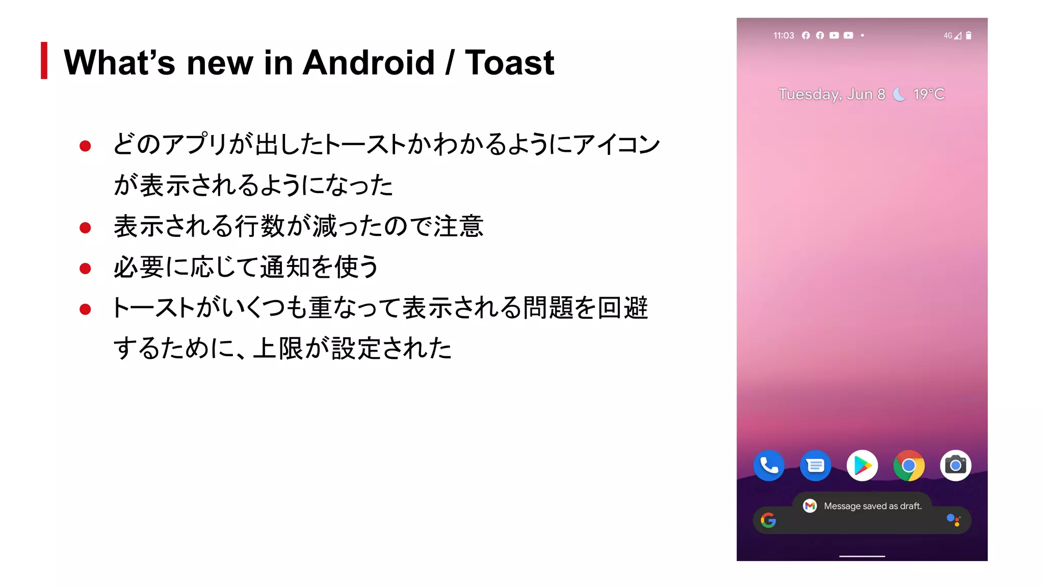 ● どのアプリが出したトーストかわかるようにアイコン
が表示されるようになった
● 表示される行数が減ったので注意
● 必要に応じて通知を使う
● トーストがいくつも重なって表示される問題を回避
するために、上限が設定された
What’s new in Android / Toast
 