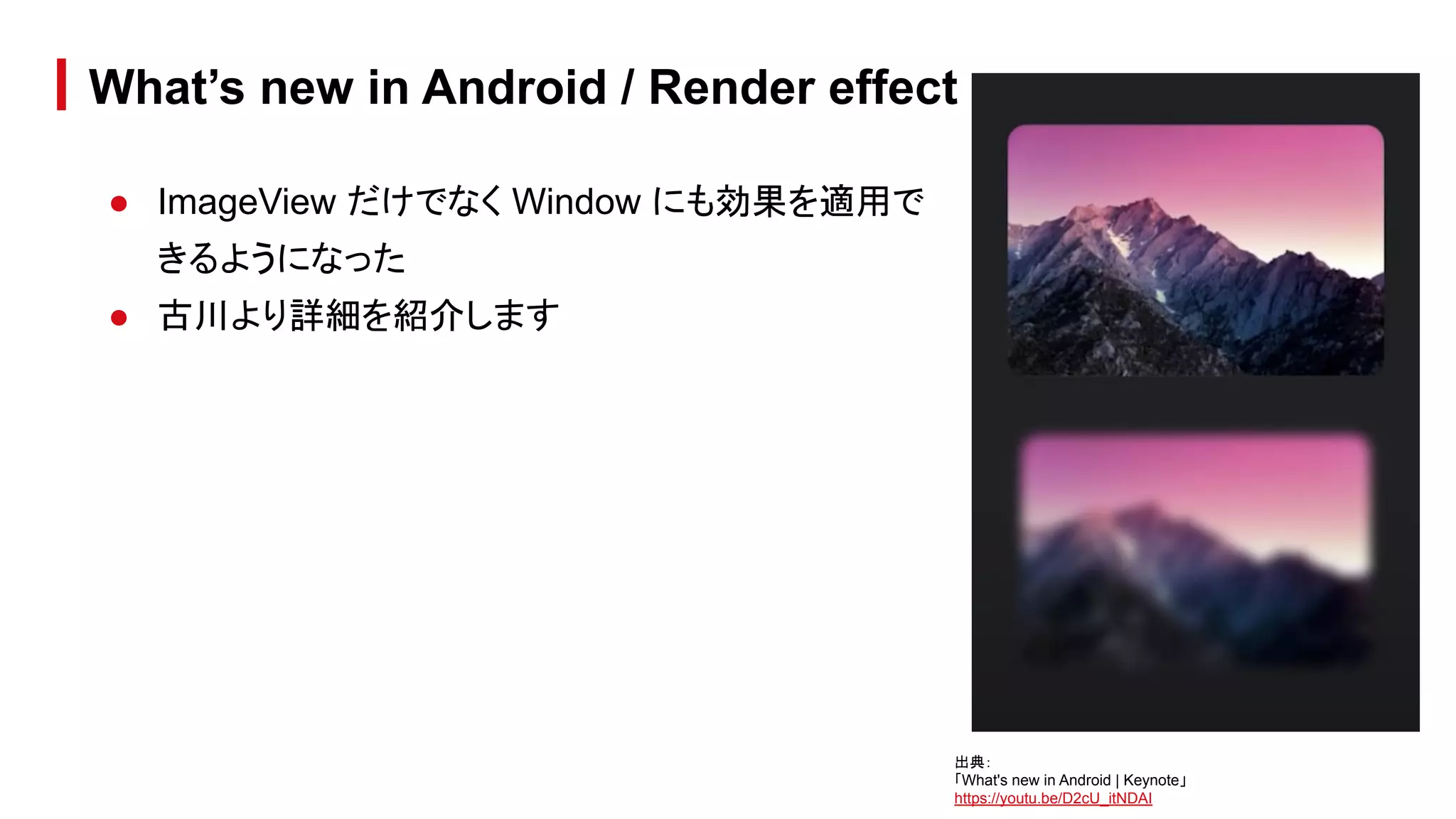 ● ImageView だけでなく Window にも効果を適用で
きるようになった
● 古川より詳細を紹介します
What’s new in Android / Render effect
出典：
「What's new in Android | Keynote」
https://youtu.be/D2cU_itNDAI
 