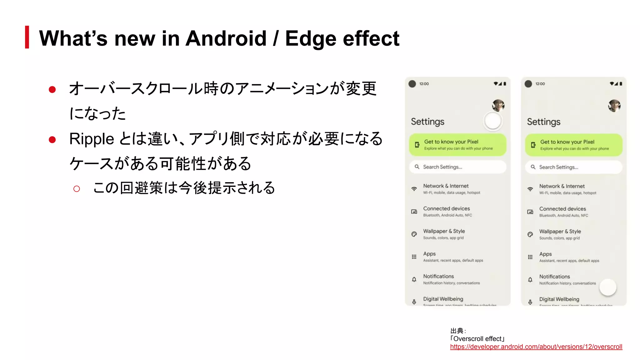 ● オーバースクロール時のアニメーションが変更
になった
● Ripple とは違い、アプリ側で対応が必要になる
ケースがある可能性がある
○ この回避策は今後提示される
What’s new in Android / Edge effect
出典：
「Overscroll effect」
https://developer.android.com/about/versions/12/overscroll
 