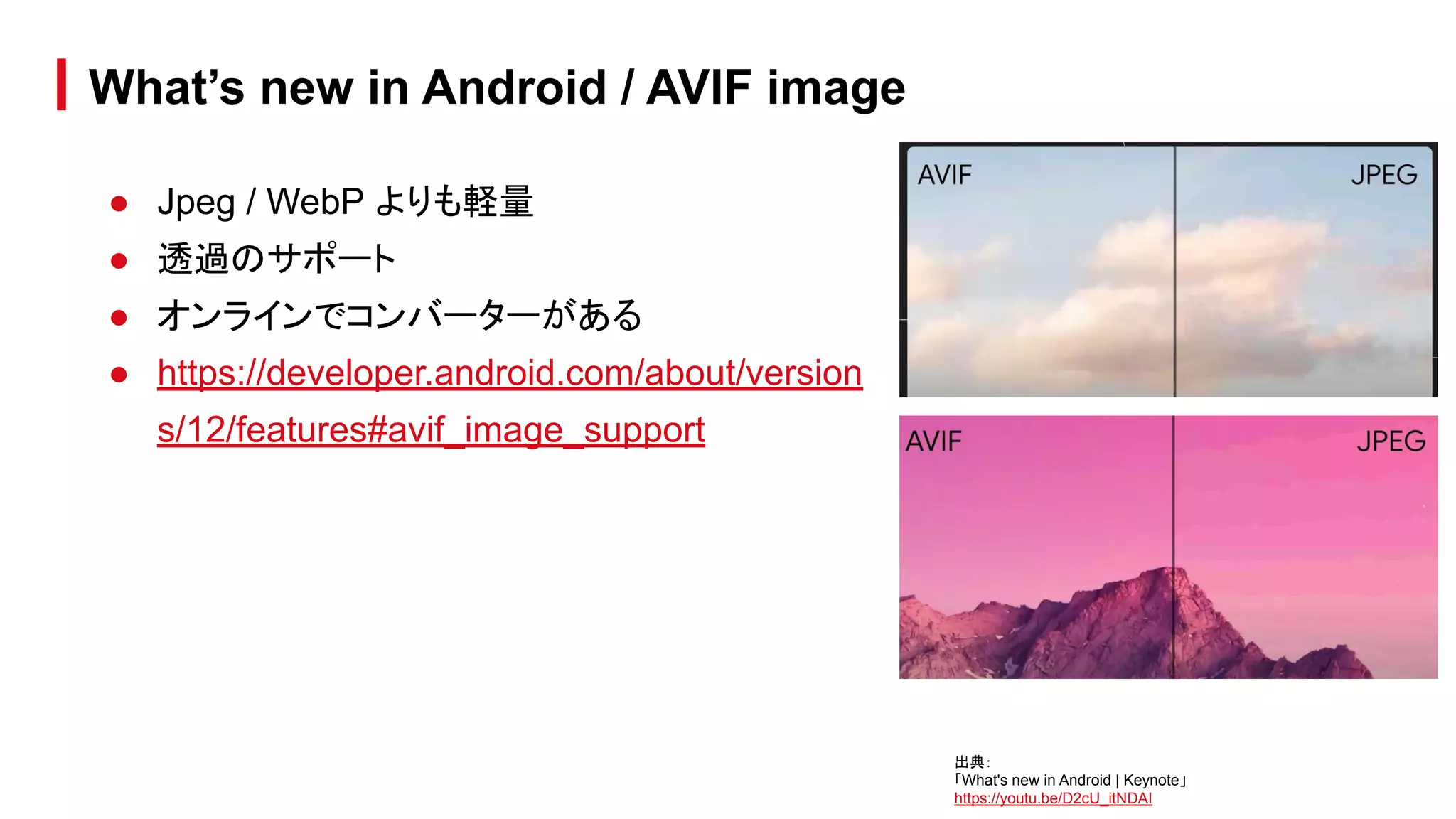 ● Jpeg / WebP よりも軽量
● 透過のサポート
● オンラインでコンバーターがある
● https://developer.android.com/about/version
s/12/features#avif_image_support
What’s new in Android / AVIF image
出典：
「What's new in Android | Keynote」
https://youtu.be/D2cU_itNDAI
 