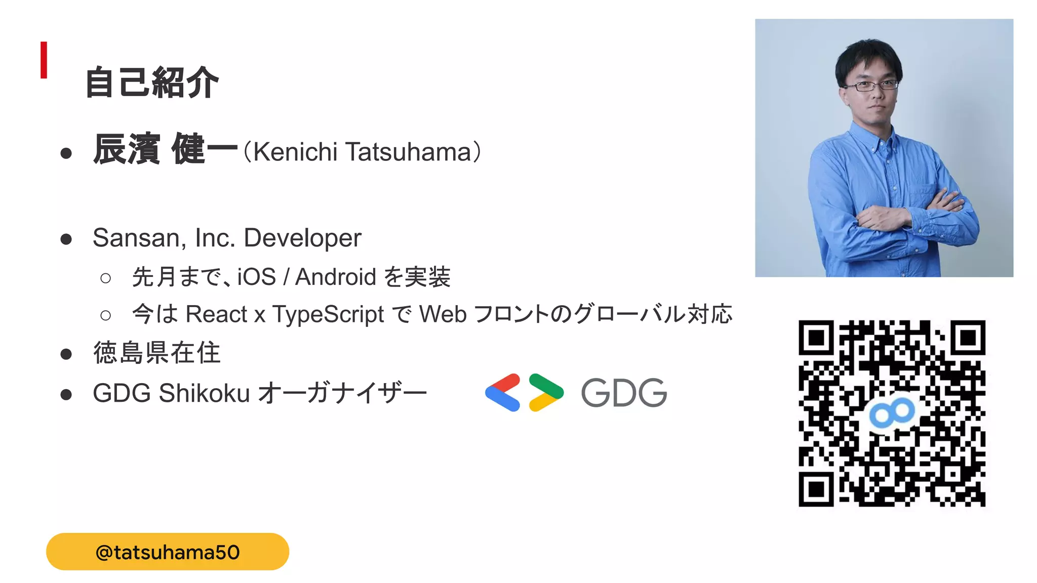自己紹介
● 辰濱 健一（Kenichi Tatsuhama）
● Sansan, Inc. Developer
○ 先月まで、iOS / Android を実装
○ 今は React x TypeScript で Web フロントのグローバル対応
● 徳島県在住
● GDG Shikoku オーガナイザー
@tatsuhama50
 