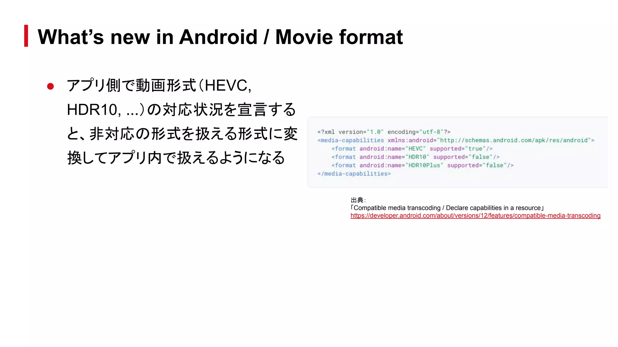 ● アプリ側で動画形式（HEVC,
HDR10, ...）の対応状況を宣言する
と、非対応の形式を扱える形式に変
換してアプリ内で扱えるようになる
What’s new in Android / Movie format
出典：
「Compatible media transcoding / Declare capabilities in a resource」
https://developer.android.com/about/versions/12/features/compatible-media-transcoding
 