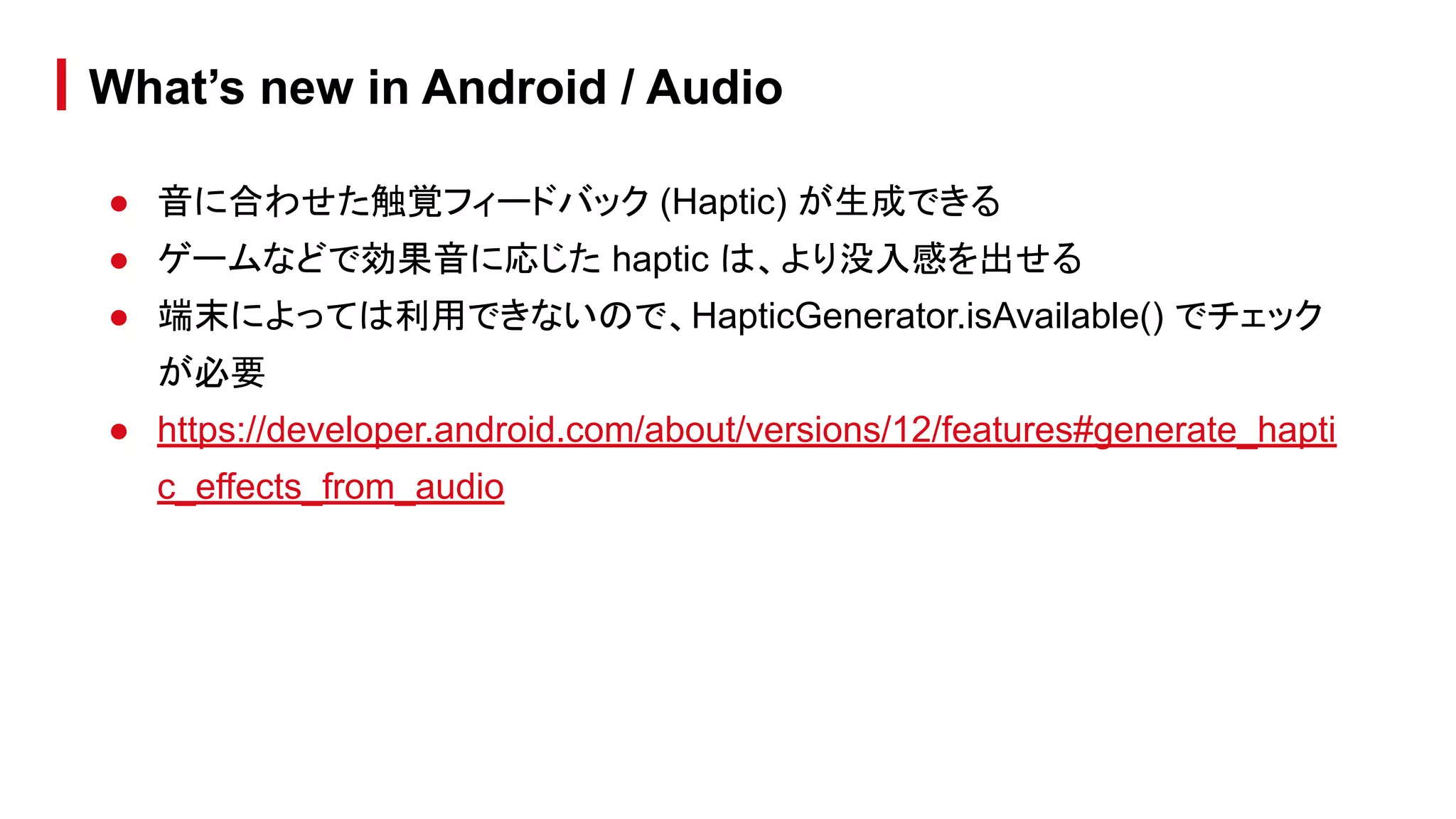 ● 音に合わせた触覚フィードバック (Haptic) が生成できる
● ゲームなどで効果音に応じた haptic は、より没入感を出せる
● 端末によっては利用できないので、HapticGenerator.isAvailable() でチェック
が必要
● https://developer.android.com/about/versions/12/features#generate_hapti
c_effects_from_audio
What’s new in Android / Audio
 