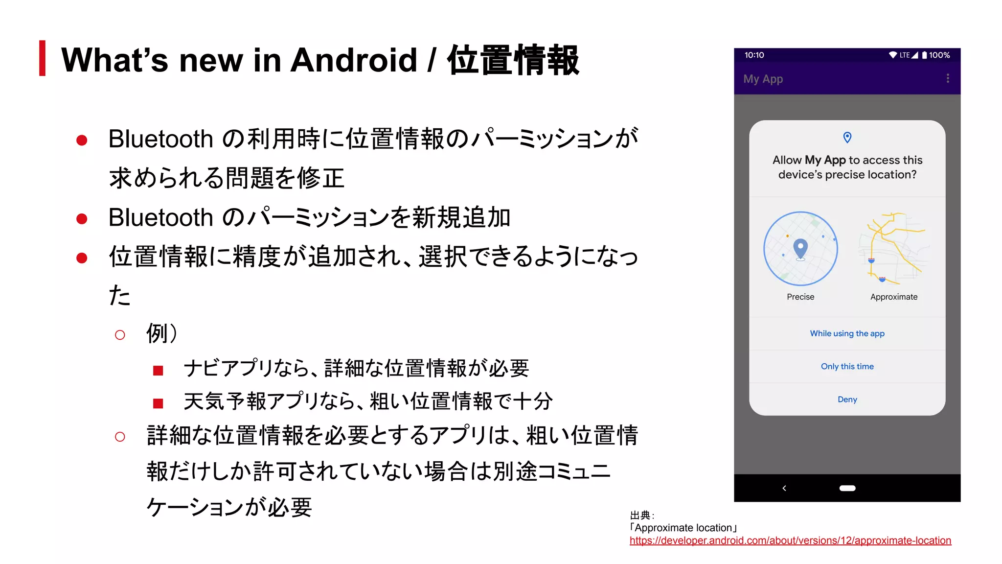 ● Bluetooth の利用時に位置情報のパーミッションが
求められる問題を修正
● Bluetooth のパーミッションを新規追加
● 位置情報に精度が追加され、選択できるようになっ
た
○ 例）
■ ナビアプリなら、詳細な位置情報が必要
■ 天気予報アプリなら、粗い位置情報で十分
○ 詳細な位置情報を必要とするアプリは、粗い位置情
報だけしか許可されていない場合は別途コミュニ
ケーションが必要
What’s new in Android / 位置情報
出典：
「Approximate location」
https://developer.android.com/about/versions/12/approximate-location
 