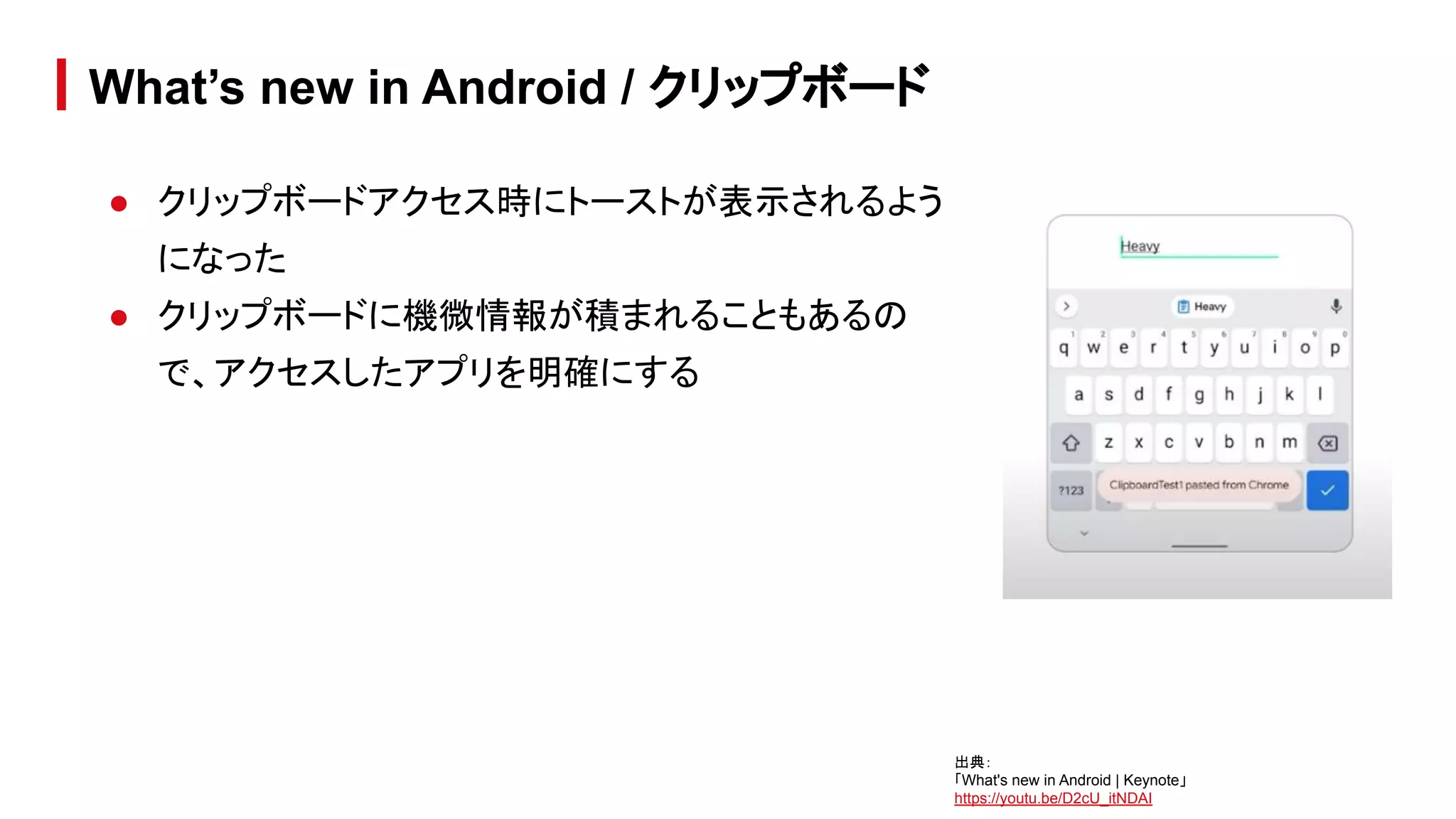 ● クリップボードアクセス時にトーストが表示されるよう
になった
● クリップボードに機微情報が積まれることもあるの
で、アクセスしたアプリを明確にする
What’s new in Android / クリップボード
出典：
「What's new in Android | Keynote」
https://youtu.be/D2cU_itNDAI
 