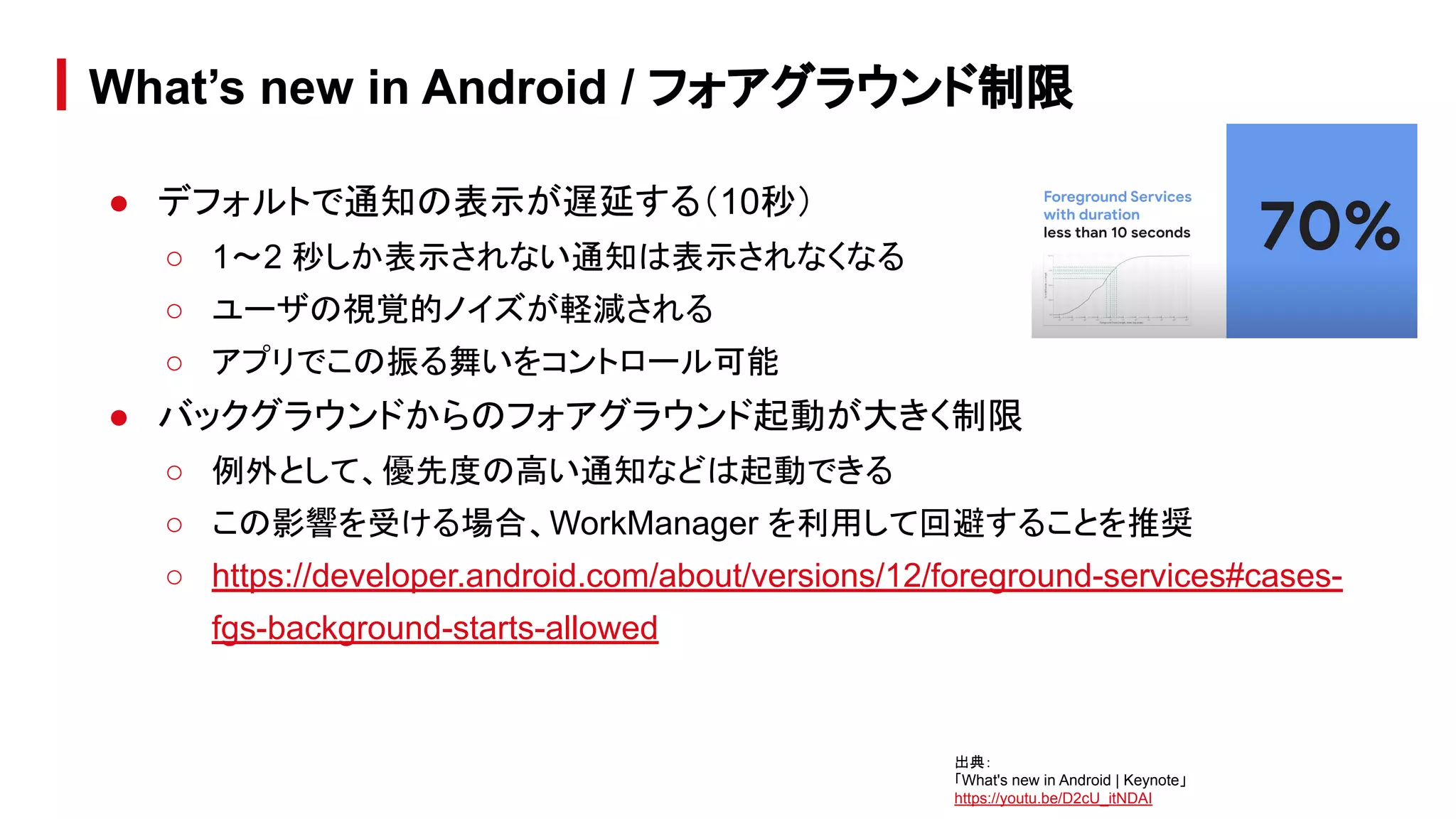 ● デフォルトで通知の表示が遅延する（10秒）
○ 1〜2 秒しか表示されない通知は表示されなくなる
○ ユーザの視覚的ノイズが軽減される
○ アプリでこの振る舞いをコントロール可能
● バックグラウンドからのフォアグラウンド起動が大きく制限
○ 例外として、優先度の高い通知などは起動できる
○ この影響を受ける場合、WorkManager を利用して回避することを推奨
○ https://developer.android.com/about/versions/12/foreground-services#cases-
fgs-background-starts-allowed
What’s new in Android / フォアグラウンド制限
出典：
「What's new in Android | Keynote」
https://youtu.be/D2cU_itNDAI
 