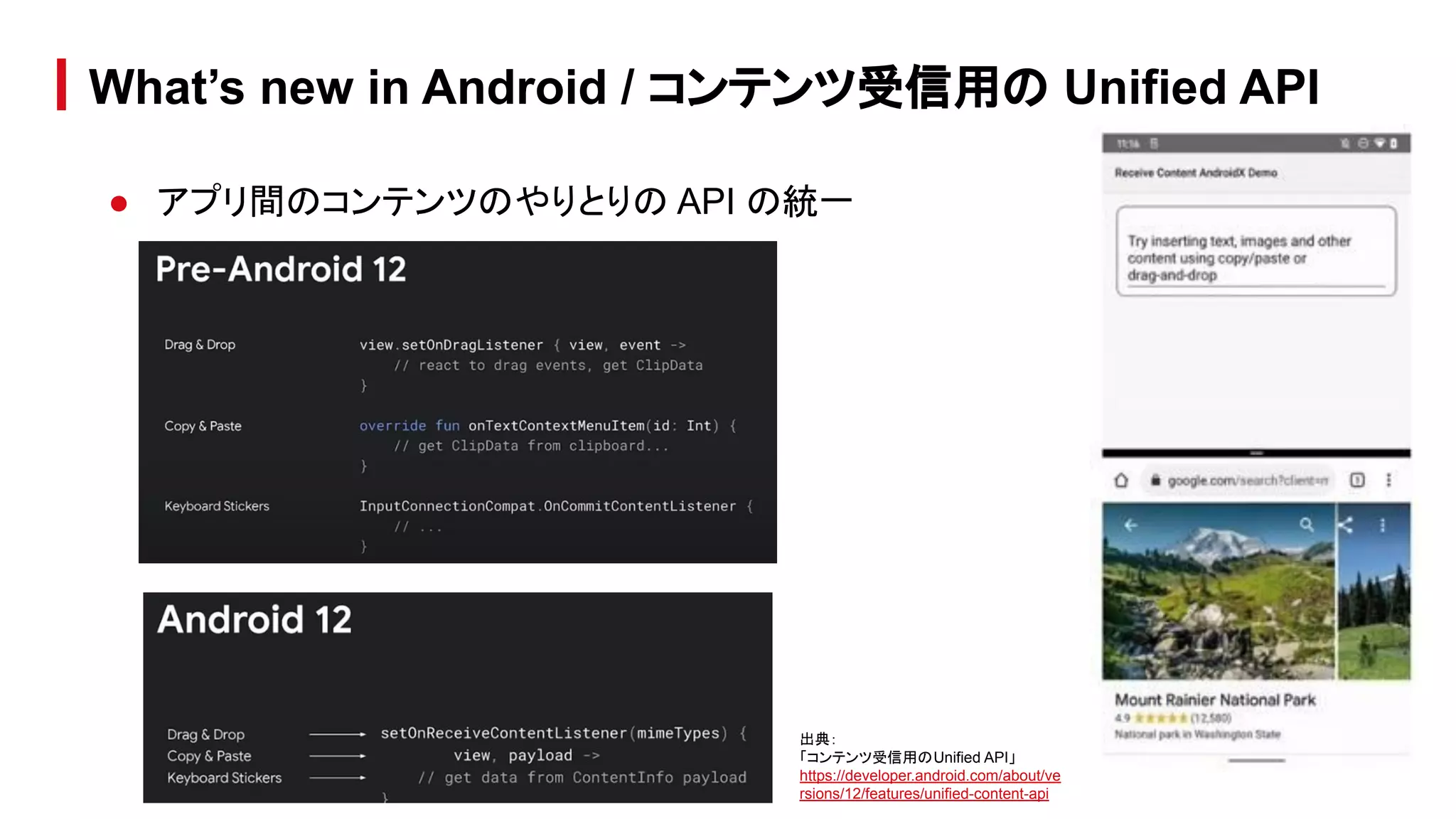 ● アプリ間のコンテンツのやりとりの API の統一
What’s new in Android / コンテンツ受信用の Unified API
出典：
「コンテンツ受信用のUnified API」
https://developer.android.com/about/ve
rsions/12/features/unified-content-api
 