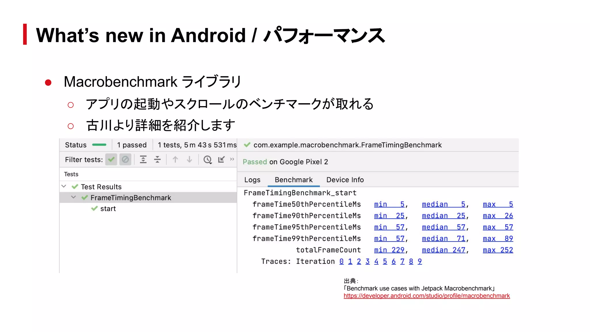 ● Macrobenchmark ライブラリ
○ アプリの起動やスクロールのベンチマークが取れる
○ 古川より詳細を紹介します
What’s new in Android / パフォーマンス
出典：
「Benchmark use cases with Jetpack Macrobenchmark」
https://developer.android.com/studio/profile/macrobenchmark
 